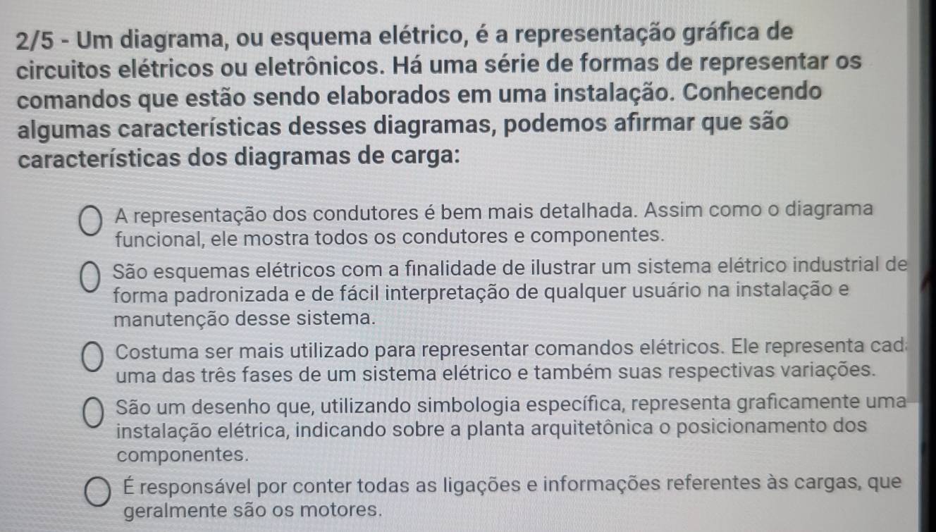 2/5 - Um diagrama, ou esquema elétrico, é a representação gráfica de
circuitos elétricos ou eletrônicos. Há uma série de formas de representar os
comandos que estão sendo elaborados em uma instalação. Conhecendo
algumas características desses diagramas, podemos afirmar que são
características dos diagramas de carga:
A representação dos condutores é bem mais detalhada. Assim como o diagrama
funcional, ele mostra todos os condutores e componentes.
São esquemas elétricos com a finalidade de ilustrar um sistema elétrico industrial de
forma padronizada e de fácil interpretação de qualquer usuário na instalação e
manutenção desse sistema.
Costuma ser mais utilizado para representar comandos elétricos. Ele representa cada
uma das três fases de um sistema elétrico e também suas respectivas variações.
São um desenho que, utilizando simbologia específica, representa graficamente uma
instalação elétrica, indicando sobre a planta arquitetônica o posicionamento dos
componentes.
É responsável por conter todas as ligações e informações referentes às cargas, que
geralmente são os motores.