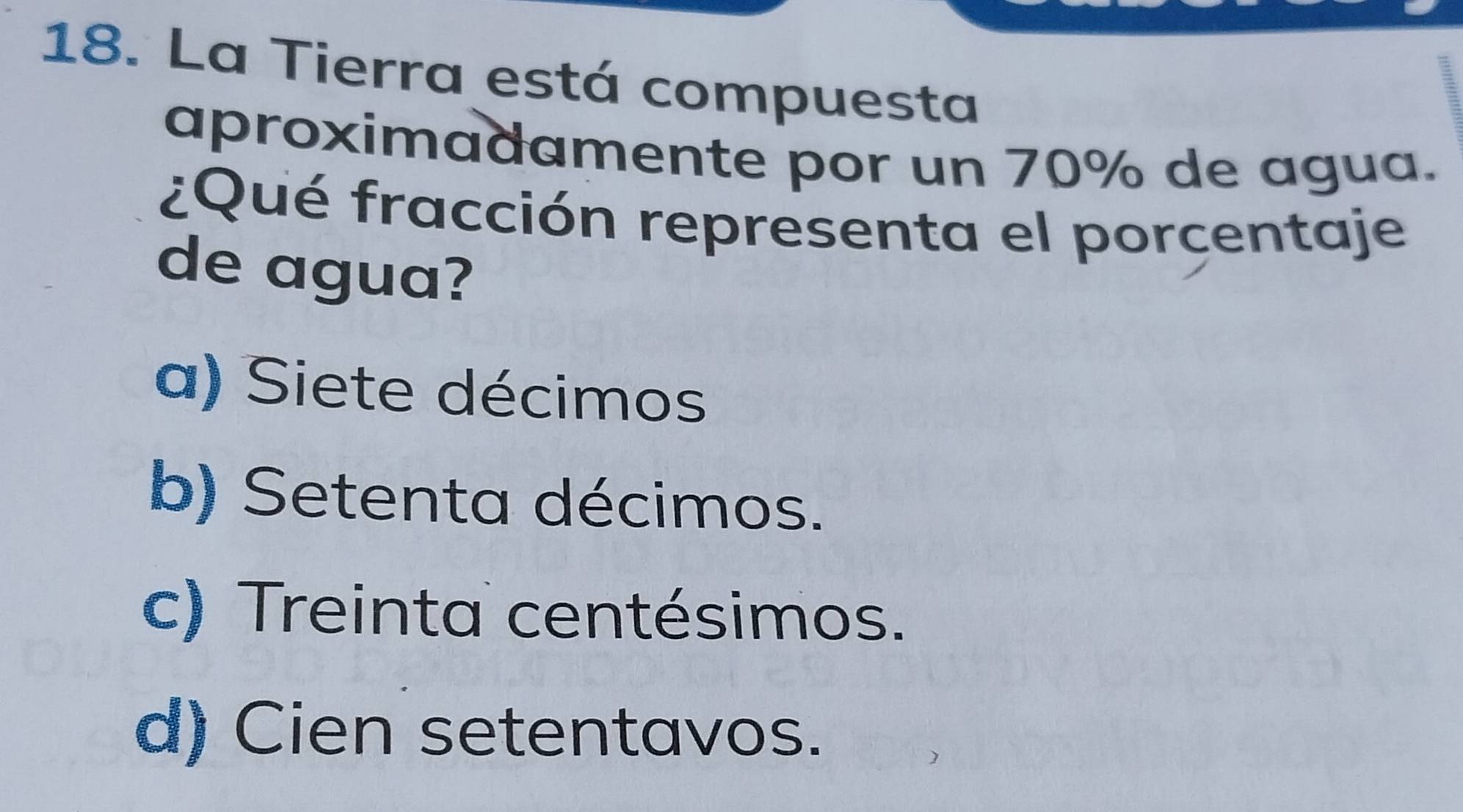 La Tierra está compuesta
aproximadamente por un 70% de agua.
¿Qué fracción representa el porcentaje
de agua?
a) Siete décimos
b) Setenta décimos.
c) Treinta centésimos.
d) Cien setentavos.