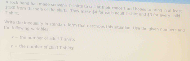 A rock band has made souvenir T-shirts to sell at their concert and hopes to bring in at least
$180 from the sale of the shirts. They make $4 for each adult T-shirt and $3 for every child 
T-shirt. 
Write the inequality in standard form that describes this situation. Use the given numbers and 
the following variables.
x= the number of adult T-shirts
y= the number of child T-shirts