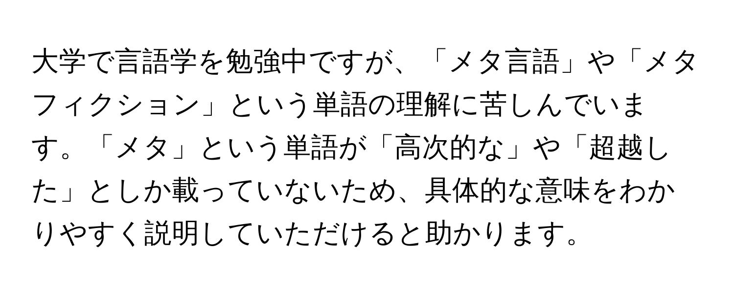 大学で言語学を勉強中ですが、「メタ言語」や「メタフィクション」という単語の理解に苦しんでいます。「メタ」という単語が「高次的な」や「超越した」としか載っていないため、具体的な意味をわかりやすく説明していただけると助かります。