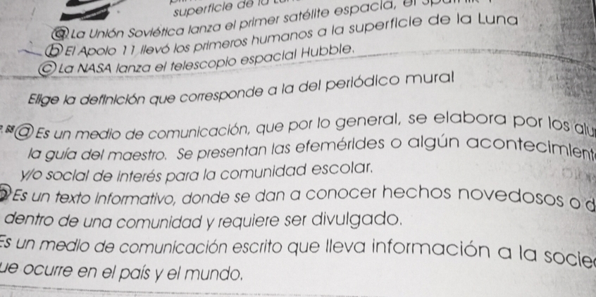 superficie de lu 
a La Unión Soviética lanza el primer satélite espacia , e l e e 
D El Apolo 11 ilevó los primeros humanos a la superficie de la Luna
La NASA lanza el telescopío espacial Hubble.
Elige la definición que corresponde a la del periódico mural
* @ Es un medio de comunicación, que por lo general, se elabora por los alua
la guía del maestro. Se presentan las efemérides o algún acontecimient
y/o social de interés para la comunidad escolar.
Es un texto informativo, donde se dan a conocer hechos novedosos o d
dentro de una comunidad y requiere ser divulgado.
Es un medio de comunicación escrito que lleva información a la sociea
ue ocurre en el país y el mundo.