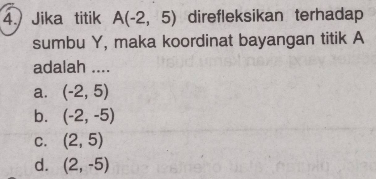 4.) Jika titik A(-2,5) direfleksikan terhadap
sumbu Y, maka koordinat bayangan titik A
adalah ....
a. (-2,5)
b. (-2,-5)
C. (2,5)
d. (2,-5)