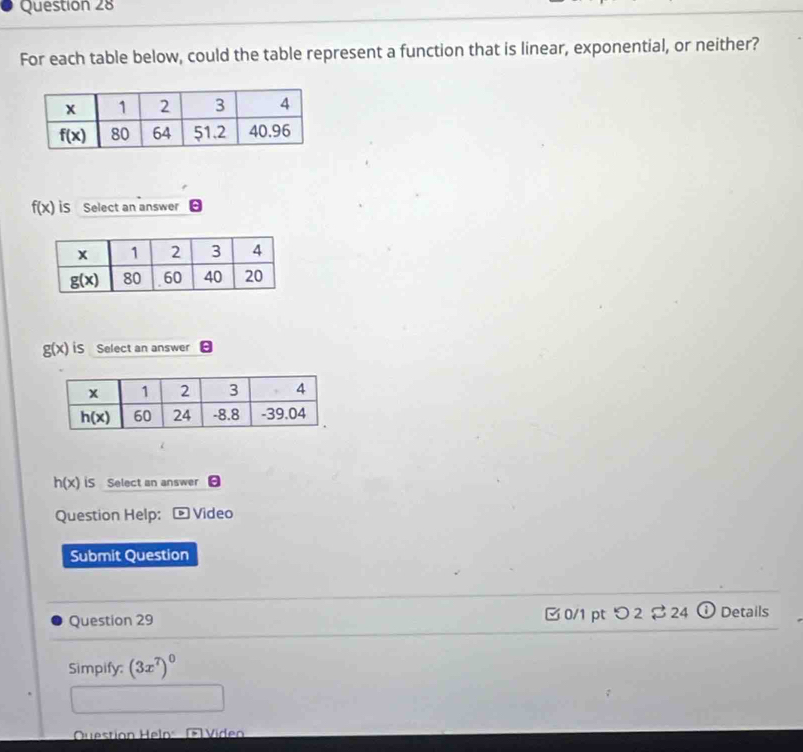 For each table below, could the table represent a function that is linear, exponential, or neither?
f(x) iS Select an answer
g(x) iS Select an answer
h(x) iS Select an answer :
Question Help: Video
Submit Question
Question 29 [ 0/1 pt つ 2 $24 ① Details
Simpify: (3x^7)^0
Question Helo: ( Viden