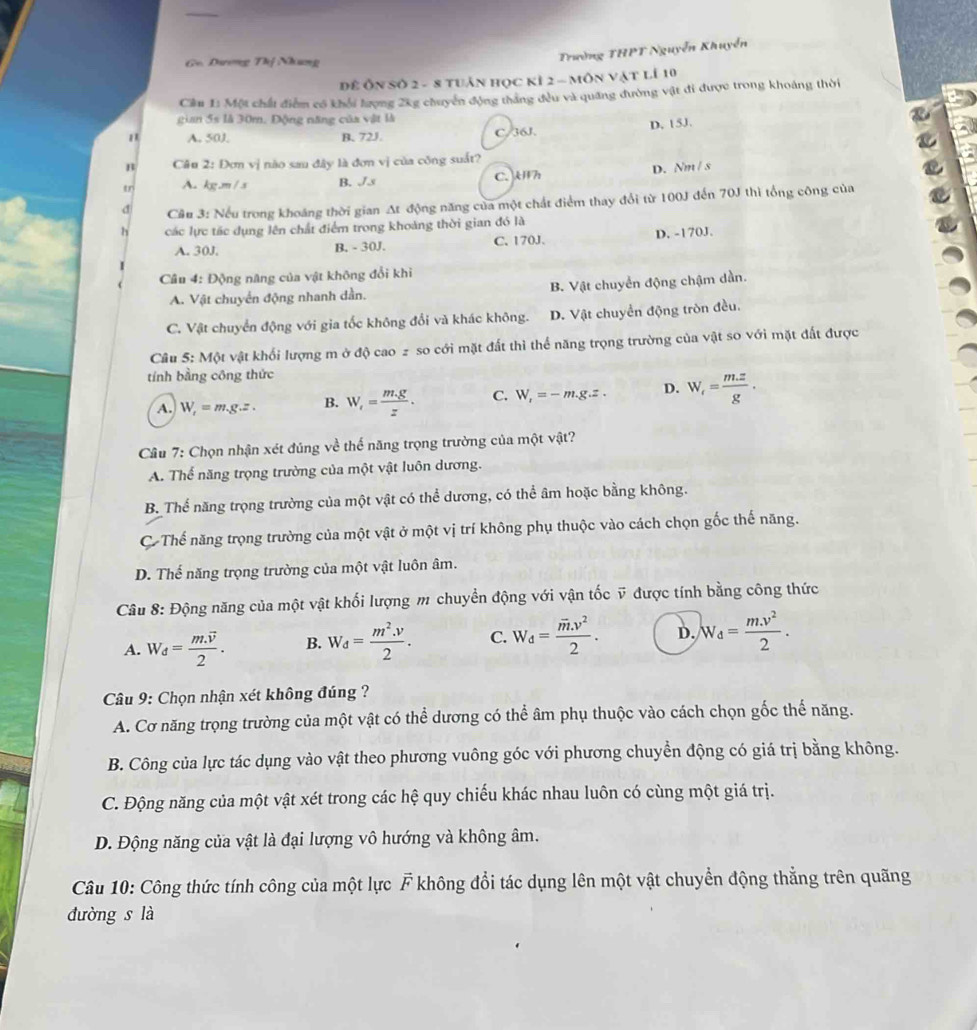 Ge. Dương Thị Nhưng
Trường THPT Nguyễn Khuyển
Để Ôn số 2- 8 tuân học kỉ 2 - môn vật lí 10
Cầm 1: Một chất điểm có khối lượng 2kg chuyển động thắng đều và quang đường vật đi được trong khoảng thời
gian 5s là 30m, Động năng của vật là
A. 50J B. 72J. C/36J. D. 15J.
B Câu 2: Đơn vị não sau đây là đơn vị của công suất?
tr A. kg.m/s B. Js C. Uh D. Nm / s
d  Câu 3: Nếu trong khoáng thời gian At động năng của một chất điểm thay đổi từ 100J đến 70J thì tổng công của
h các lực tác dụng lên chất điểm trong khoảng thời gian đó là
A. 30J. B. - 30J. C.170J. D. -170J.
Câu 4: Động năng của vật không đổi khi
A. Vật chuyển động nhanh dần. B. Vật chuyển động chậm dần.
C. Vật chuyển động với gia tốc không đổi và khác không. D. Vật chuyển động tròn đều.
Câu 5: Một vật khối lượng m ở độ cao 2 so cới mặt đất thì thể năng trọng trường của vật so với mặt đất được
tính bằng công thức
A. W_f=m,g.z. B. W_f= (m.g)/z . C. W_f=-m.g.z. D. W_r= (m.z)/g .
Câu 7: Chọn nhận xét đúng về thế năng trọng trường của một vật?
A. Thể năng trọng trường của một vật luôn dương.
B. Thể năng trọng trường của một vật có thể dương, có thể âm hoặc bằng không.
Cơ Thế năng trọng trường của một vật ở một vị trí không phụ thuộc vào cách chọn gốc thế năng.
D. Thế năng trọng trường của một vật luôn âm.
Câu 8: Động năng của một vật khối lượng m chuyển động với vận tốc ỹ được tính bằng công thức
A. W_d=frac m.overline v2. B. W_d= (m^2.v)/2 . C. W_d=frac overline m· v^22. D. W_d= (m.v^2)/2 .
* Câu 9: Chọn nhận xét không đúng ?
A. Cơ năng trọng trường của một vật có thể dương có thể âm phụ thuộc vào cách chọn gốc thế năng.
B. Công của lực tác dụng vào vật theo phương vuông góc với phương chuyền động có giá trị bằng không.
C. Động năng của một vật xét trong các hệ quy chiếu khác nhau luôn có cùng một giá trị.
D. Động năng của vật là đại lượng vô hướng và không âm.
Câu 10: Công thức tính công của một lực vector F không đổi tác dụng lên một vật chuyển động thẳng trên quãng
đường s là