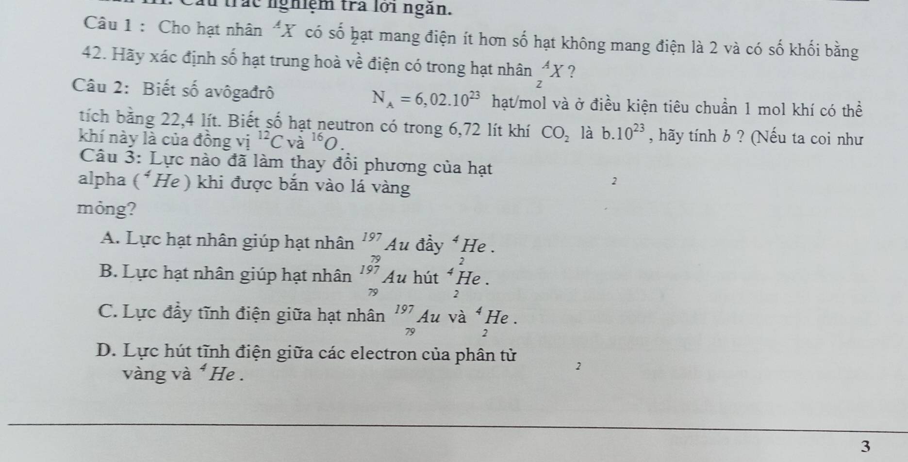 trác nghiệm trà lới ngàn.
Câu 1 : Cho hạt nhân "X có số hạt mang điện ít hơn số hạt không mang điện là 2 và có số khối bằng
42. Hãy xác định số hạt trung hoà về điện có trong hạt nhân _z^(AX ?
Câu 2: Biết số avôgađrô
N_A)=6,02.10^(23) hạt/mol và ở điều kiện tiêu chuẩn 1 mol khí có thể
tích bằng 22,4 lít. Biết số hạt neutron có trong 6,72 lít khí CO_2 là b. 10^(23) , hãy tính b ? (Nếu ta coi như
khí này là của đồng vị ^12Cva^(16)O. 
Câu 3: Lực nào đã làm thay đổi phương của hạt
alpha (^4 He) khi được bắn vào lá vàng
2
mỏng?
A. Lực hạt nhân giúp hạt nhân beginarrayr 197 79endarray Ấu đầy^4I He .
2
B. Lực hạt nhân giúp hạt nhân beginarrayr 197 79endarray Au hút^4 He .
2
C. Lực đầy tĩnh điện giữa hạt nhân _(79)^(197)Au và ^4 He .
2
D. Lực hút tĩnh điện giữa các electron của phân tử
vàng và * He .
2
3