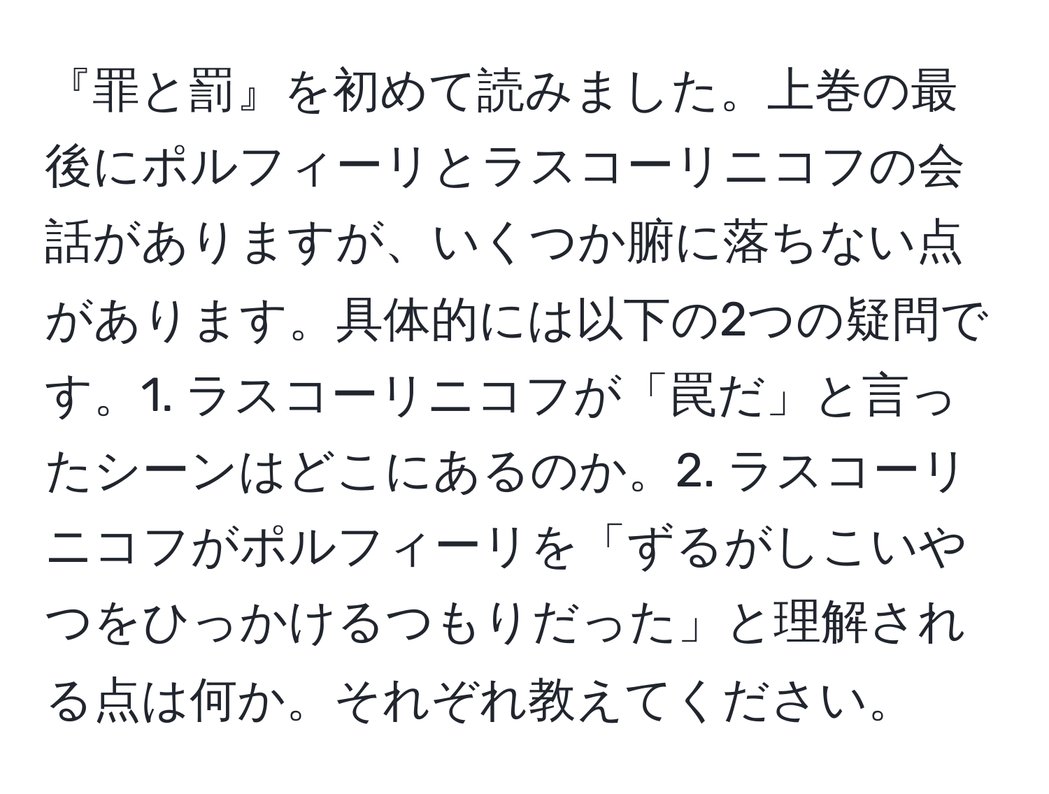 『罪と罰』を初めて読みました。上巻の最後にポルフィーリとラスコーリニコフの会話がありますが、いくつか腑に落ちない点があります。具体的には以下の2つの疑問です。1. ラスコーリニコフが「罠だ」と言ったシーンはどこにあるのか。2. ラスコーリニコフがポルフィーリを「ずるがしこいやつをひっかけるつもりだった」と理解される点は何か。それぞれ教えてください。