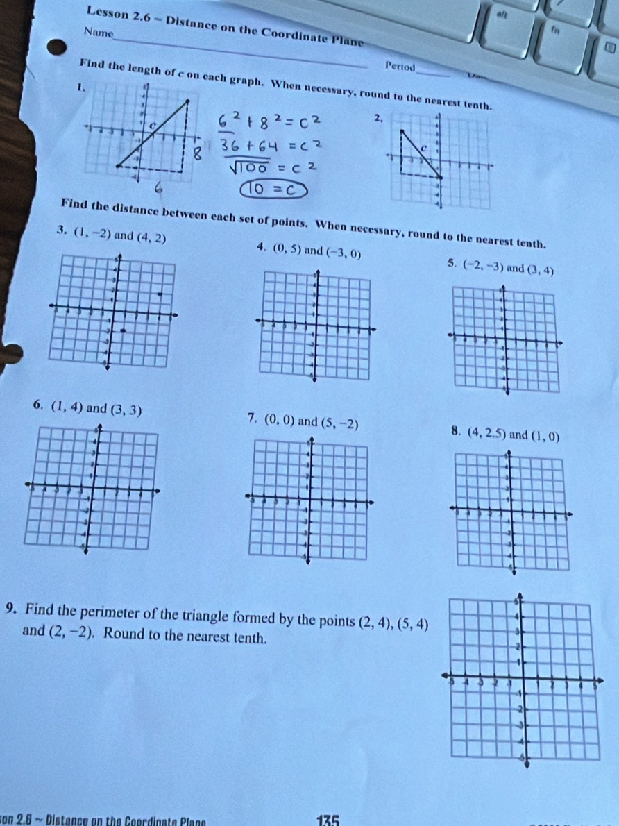 art 
_ 
Lesson 2.6 ~ Distance on the Coordinate Plane 
Name 
fn 
Period 
Find the length of c on each graph. When necessary, round to the nearest tenth.
=c
Find the distance between each set of points. When necessary, round to the nearest tenth. 
3. (1,-2) and (4,2) and (-3,0) (-2,-3)
4. (0,5) and (3,4)
5. 


I a 
4 
4
4
4 
6. (1,4) and (3,3) 7. (0,0) and (5,-2) 8. (4,2.5) and (1,0)
9. Find the perimeter of the triangle formed by the points (2,4),(5,4)
and (2,-2) Round to the nearest tenth. 
son 2.6 ~ Distance on the Coordinate Plana 135