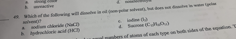 a. strong color
b. unreactive d. nonelectrolyte
49. Which of the following will dissolve in oil (non-polar solvent), but does not dissolve in water (polar
_
solvent)?
a. sodium chloride (NaCl) c. iodine (I_2)
b. hydrochloric acid (HCl) d. Sucrose (C_12H_22O_11)
ual numbers of atoms of each type on both sides of the equation. T