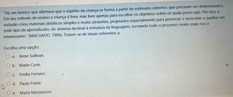 "Há um teórico que afirmava que o espírito da criança se forma a partir de estímulos externos que precisam ser determinados.
Em seu método de ensino a criança é livre, mas livre apenas para escolher os objetivos sobre os quais possa agir. Por isso, a
inclusão criou materiais didáticos simples e muito atraentes, projetados especialmente para provocar o raciocínio e auxiliar em
todo tipo de aprendizado, do sistema decimal à estrutura da linguagem, tornando todo o processo muito mais rico e
interessante." (MACHADO, 1986). Tratam-se de ideais referentes a:
Escolha uma opção:
a. Anne Sullivan.
b. Marie Curie.
c. Emilia Ferreiro.
d. Paulo Freire.
e. Maria Montessori.