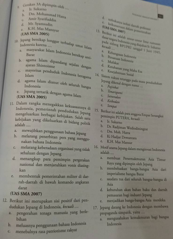 Gerakan 3A dipimpin oleh ....
a. Ir. Sukarno
B. Drs. Mohammad Hatta
c. Amir Syarifuddin
d. terbukanya isolasi daerah pedesan
d. Mr. Syamsudin
e. keikutsertaan dalam pemerintahan
(UAS SMA 2007)
e. K.H. Mas Mansyur
(UAS SMA 2005)
13. Berikut ini adalah unsur-unsur lima rumusan
dasar negara Indonesia yang diajukan Ir. Sukarno
10. Jepang bersikap longgar terhadap umat Islam
Indonesia karena ....
pada sidang BPUPKI tanggal 1 Juni 1945.
kecuali .... a. Kebangsaan Indonesia
Barat
a masyarakat Islam Indonesia bersikap anti c. Mufakat
b. Persatuan Indonesia
ajaran Shintoisme
b. agama Islam dipandang sejalan dengan e. Kesejahteraan Sosial
d. Ketuhanan yang Maha Esa
Islam
.  mayoritas penduduk Indønesia beragama Jepang dikenal dengan nama ....
14. Sistem rukun tetangga pada masa pendudukan
d. agama Islam dianut olch seluruh bangsa a. Fujinkai
Indonesia
b. Tonarigumi
e. Jepang tertarik dengan agama Islam d. Keibodan
(UAS SMA 2005)
c. Seinendan
e. Sempai
11. Dalam rangka menegakkan kekuasaannya di 15. Berikut ini adalah para anggota Empat Serangkai
Indonesia, pemerintah pendudukan Jepang pemimpin PUTERA, kecuali ....
mengeluarkan berbagai kebijakan. Salah satu a. Ir. Sukarno
kebijakan yang dikeluarkan di bidang politik b. Dr. Radjiman Wediodiningrat
adalah ....
c. Drs. Moh. Hatta
a. mewajibkan penggunaan bahasa Jepang d. Ki Hadjar Dewantara
b. melarang penerbitan pers yang menggu- e. K.H. Mas Mansur
nakan bahasa Indonesia
c. melarang keberadaan organisasi yang tidak 16. Motif utama Jepang dalam menginvasi Indonesia
sehaluan dengan Jepang
adalah ....
d. menangkap para pemimpin pergerakan a. membuat Persemakmuran Asia Timur
Raya yang dipimpin oleh Jepang
nasional dan menjatuhkan vonis diasing- b. membebaskan banga-bangsa Asia dari
kan
imperialisme bangsa Barat
e. membentuk pemerintahan militer di dae- c. saudara tua dari seluruh bangsa-bangsa di
rah-daerah di bawah komando angkatan Asia
darat d. kebutuhan akan bahan baku dan daerah
(UAS SMA 2007)
pemasaran bagi industri Jepang
12. Berikut ini merupakan sisi positif dari pen- e. menjadikan banga-bangsa Asia merdeka
dudukan Jepang di Indonesia, kecuali .... 17. Jepang datang ke Indonesia dengan membawa
a. pengerahan tenaga manusia yang berle- propaganda simpatik, yaitu ....
bihan
a. mengusahakan kemakmuran bagi bangsa
b. meluasnya penggunaan bahasa Indonesia Indonesia
c. menebalnya rasa patriotisme rakyat