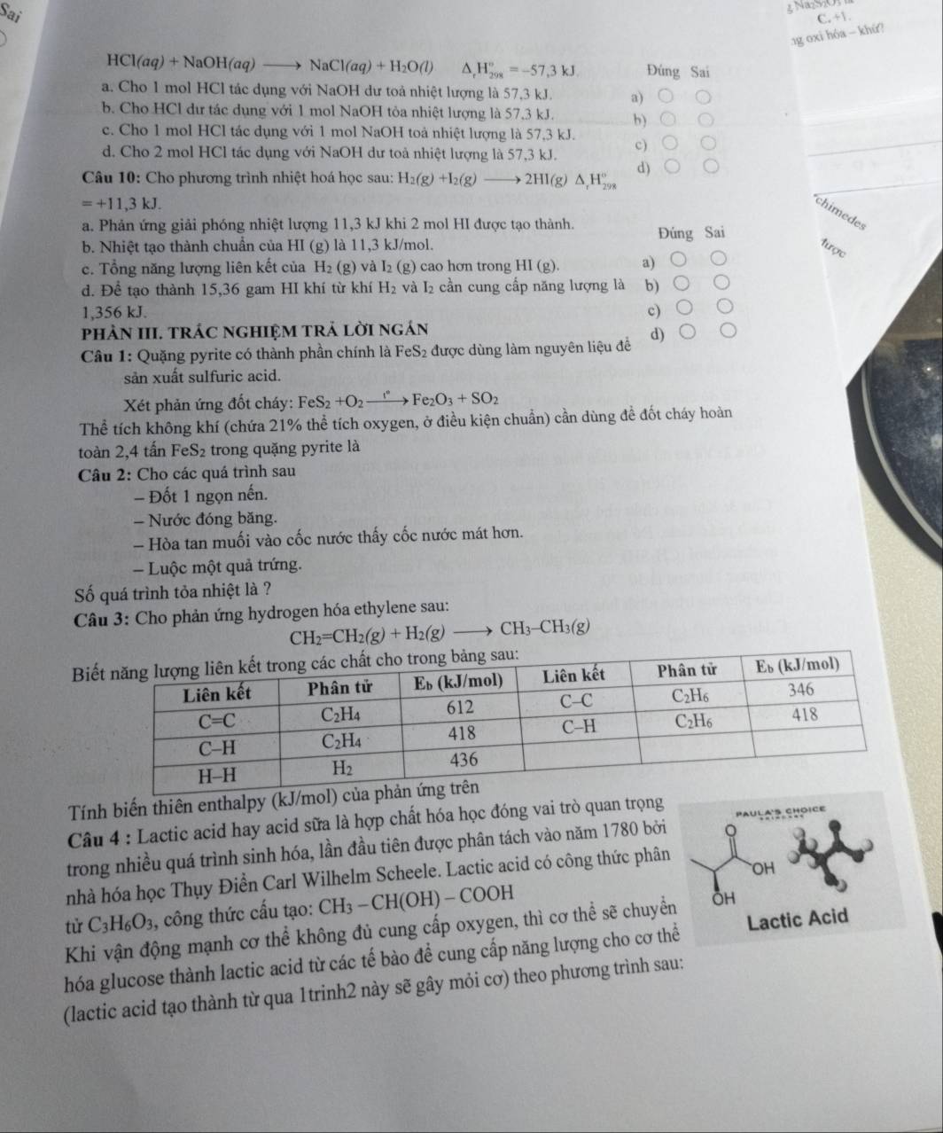 NazM
Sai C. +1.
.1g oxi hóa - khứ?
HCl(aq)+NaOH(aq)to NaCl(aq)+H_2O(l) ^ H_(298)°=-57,3kJ. Đúng Sai
a. Cho 1 mol HCl tác dụng với NaOH dư toả nhiệt lượng là 57,3 kJ. a)
b. Cho HCl dư tác dụng với 1 mol NaOH tỏa nhiệt lượng là 57,3 kJ. b)
c. Cho 1 mol HCl tác dụng với 1 mol NaOH toả nhiệt lượng là 57,3 kJ.
d. Cho 2 mol HCl tác dụng với NaOH dư toà nhiệt lượng là 57,3 kJ. c)
Câu 10: Cho phương trình nhiệt hoá học sau: H_2(g)+I_2(g)to 2HI(g)△ _tH_(298)° d)
=+11,3kJ.
chimedes
a. Phản ứng giải phóng nhiệt lượng 11,3 kJ khi 2 mol HI được tạo thành.
b. Nhiệt tạo thành chuẩn của HI (g) là 11,3 kJ/mol. Đúng Sai
tược
c. Tổng năng lượng liên kết của H_2 (g) và I_2(g) cao hơn trong HI(g). a)
d. Để tạo thành 15,36 gam HI khí từ khí H_2 và I₂ cần cung cấp năng lượng là b)
1,356 kJ. c)
phÀN III. TRÁC ngHIệM tRÁ lời ngán
Câu 1: Quặng pyrite có thành phần chính là FeS₂ được dùng làm nguyên liệu đề d)
sản xuất sulfuric acid.
Xét phản ứng đốt cháy: FeS_2+O_2xrightarrow I°Fe_2O_3+SO_2
Thể tích không khí (chứa 21% thể tích oxygen, ở điều kiện chuẩn) cần dùng đề đốt cháy hoàn
toàn 2,4 tấn FeS_2 trong quặng pyrite là
Câu 2: Cho các quá trình sau
- Đốt 1 ngọn nến.
= Nước đóng băng.
- Hòa tan muối vào cốc nước thấy cốc nước mát hơn.
-  Luộc một quả trứng.
ố quá trình tỏa nhiệt là ?
Câu 3: Cho phản ứng hydrogen hóa ethylene sau:
CH_2=CH_2(g)+H_2(g)to CH_3-CH_3(g)
Bi
Tính biến thiên enthalpy (kJ/mol
Câu 4 : Lactic acid hay acid sữa là hợp chất hóa học đóng vai trò quan trọng
trong nhiều quá trình sinh hóa, lần đầu tiên được phân tách vào năm 1780 bởi
nhà hóa học Thụy Điển Carl Wilhelm Scheele. Lactic acid có công thức phân
tử C_3H_6O_3 , công thức cấu tạo: CH_3-CH(OH)-COOH
Khi vận động mạnh cơ thể không đủ cung cấp oxygen, thì cơ thể sẽ chuyể
hóa glucose thành lactic acid từ các tế bào để cung cấp năng lượng cho cơ th
(lactic acid tạo thành từ qua 1trinh2 này sẽ gây mỏi cơ) theo phương trình sau: