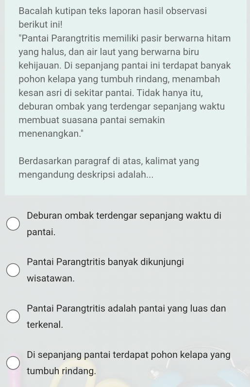 Bacalah kutipan teks laporan hasil observasi
berikut ini!
"Pantai Parangtritis memiliki pasir berwarna hitam
yang halus, dan air laut yang berwarna biru
kehijauan. Di sepanjang pantai ini terdapat banyak
pohon kelapa yang tumbuh rindang, menambah
kesan asri di sekitar pantai. Tidak hanya itu,
deburan ombak yang terdengar sepanjang waktu
membuat suasana pantai semakin
menenangkan."
Berdasarkan paragraf di atas, kalimat yang
mengandung deskripsi adalah...
Deburan ombak terdengar sepanjang waktu di
pantai.
Pantai Parangtritis banyak dikunjungi
wisatawan.
Pantai Parangtritis adalah pantai yang luas dan
terkenal.
Di sepanjang pantai terdapat pohon kelapa yang
tumbuh rindang.