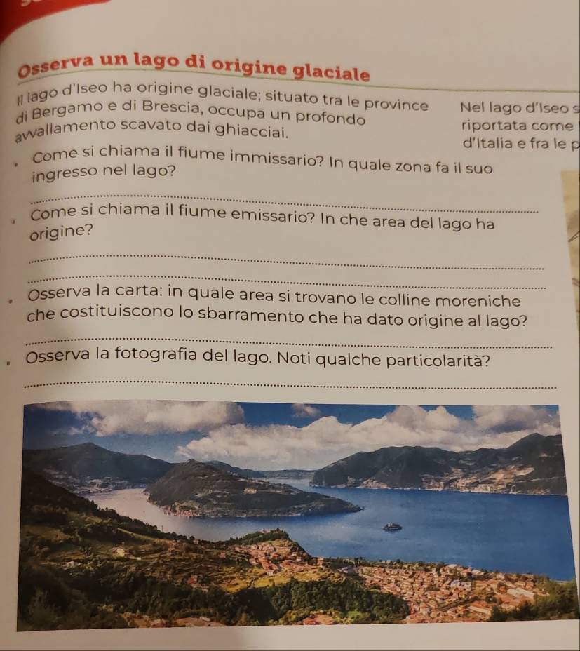 Osserva un lago di origine glaciale 
I lago d'Iseo ha origine glaciale; situato tra le province Nel lago d'Iseo s 
di Bergamo e di Brescia, occupa un profondo 
awallamento scavato dai ghiacciai. riportata come 
d'Italia e fra le p 
。 Come si chiama il fiume immissario? In quale zona fa il suo 
ingresso nel lago? 
_ 
。 Come si chiama il fiume emissario? In che area del lago ha 
origine? 
_ 
_ 
Osserva la carta: in quale area si trovano le colline moreniche 
_ 
che costituiscono lo sbarramento che ha dato origine al lago? 
Osserva la fotografia del lago. Noti qualche particolarità? 
_