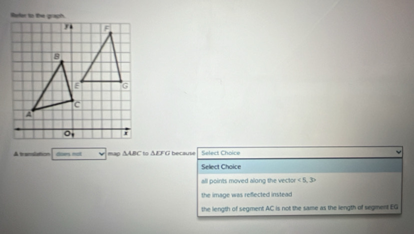 Refer to the graph.
J F
B G
c
A
I
A translation Goesmot map △ ABC to △ EFG because Select Choice
Select Choice
all points moved along the vector <5,3>
the image was reflected instead
the length of segment AC is not the same as the length of segment EG