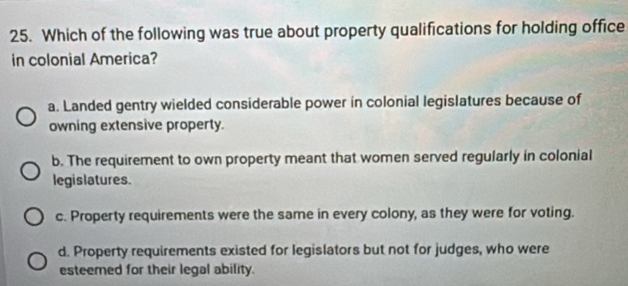 Which of the following was true about property qualifications for holding office
in colonial America?
a. Landed gentry wielded considerable power in colonial legislatures because of
owning extensive property.
b. The requirement to own property meant that women served regularly in colonial
legislatures.
c. Property requirements were the same in every colony, as they were for voting.
d. Property requirements existed for legislators but not for judges, who were
esteemed for their legal ability.