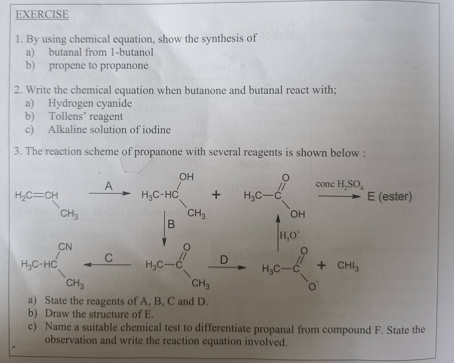 By using chemical equation, show the synthesis of
a) butanal from 1-butanol
b) propene to propanone
2. Write the chemical equation when butanone and butanal react with;
a) Hydrogen cyanide
b) Tollens’ reagent
c) Alkaline solution of iodine
3. The reaction scheme of propanone with several reagents is shown below :
beginarrayr b-x+c -a+c>a=2 c=1 a-c+x+frac 1/2 be^(frac sqrt(3))(b+1)^2+2+2=frac 3/2+2
b) Draw the structure of E.
c) Name a suitable chemical test to differentiate propanal from compound F. State the
observation and write the reaction equation involved.