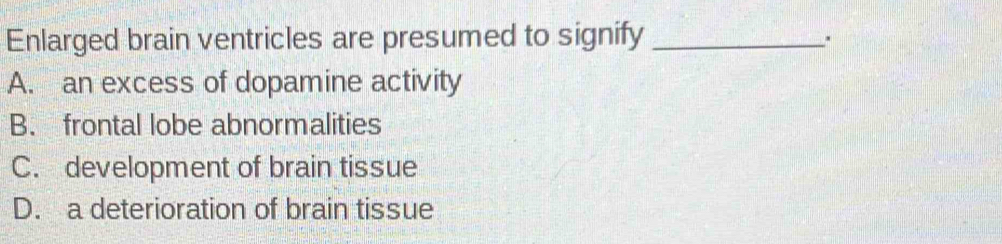 Enlarged brain ventricles are presumed to signify_
.
A. an excess of dopamine activity
B. frontal lobe abnormalities
C. development of brain tissue
D. a deterioration of brain tissue