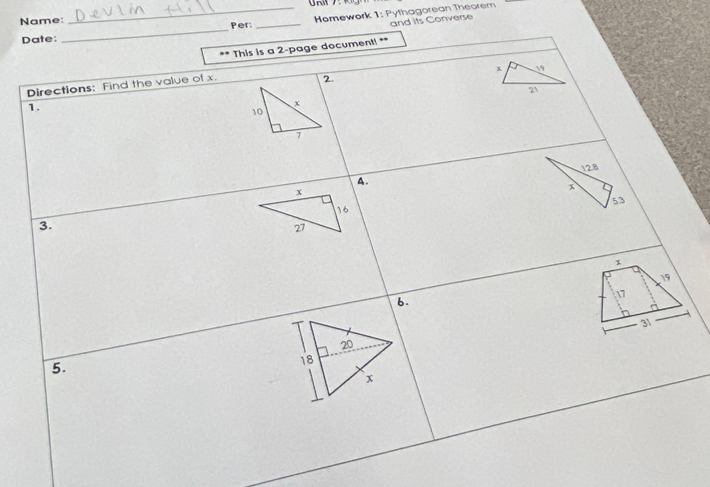 Name: 
_Per _Hemework 1: Pythagorean Theorem 
and its Converse 
Date: 
_ 
.. This is a 2 -page document! **
x 19 
Directions: Find the value of x. 
2.
21
1.
x
10
7
4. 12.8
x
53
3.
x
19
6.
17
31
5.