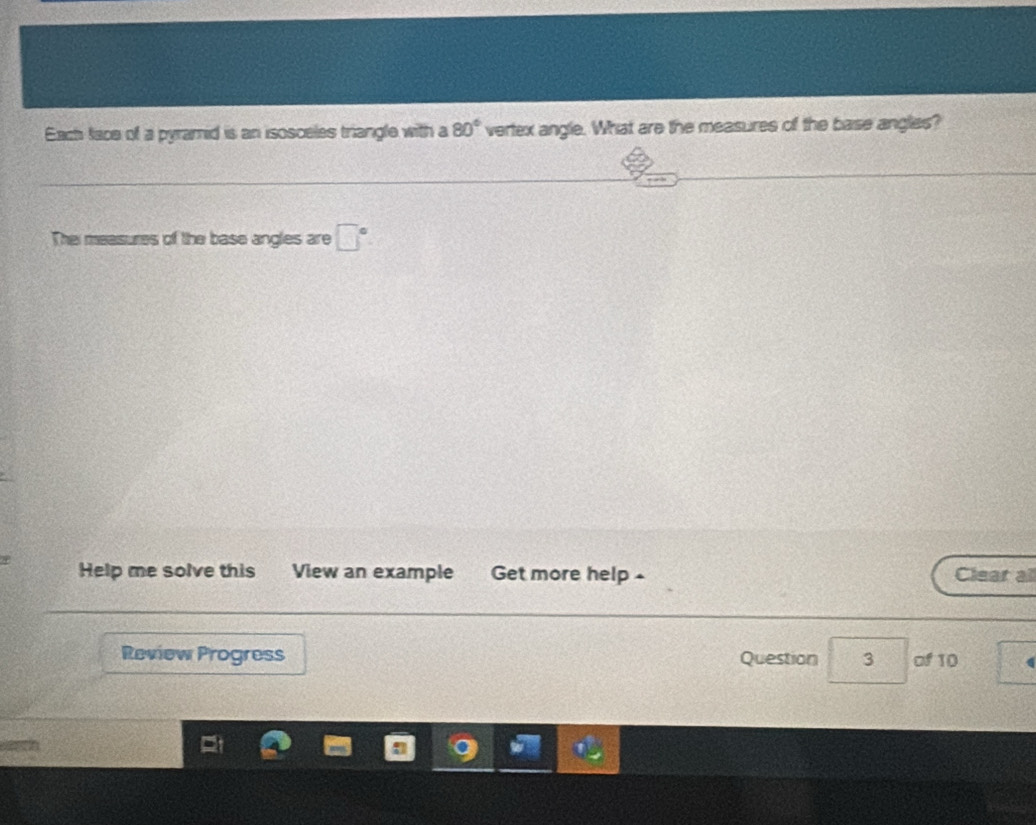 Each face of a pyramid is an isosceles triangle with a 80° vertex angle. What are the measures of the base angles? 
Thei measures of the base angles are □°
Help me solve this View an example Get more help - Clear all 
Review Progress Question 3 of 10