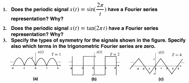 Does the periodic signal x(t)=sin ( 2π /t ) have a Fourier series
representation? Why?
2. Does the periodic signal x(t)=tan (2π t) have a Fourier series
representation? Why?
3. Specify the types of symmetry for the signals shown in the figure. Specify
also which terms in the trigonometric Fourier series are zero.
x(t) T=1
1
-2 -1 0 1 2
(a) (c)