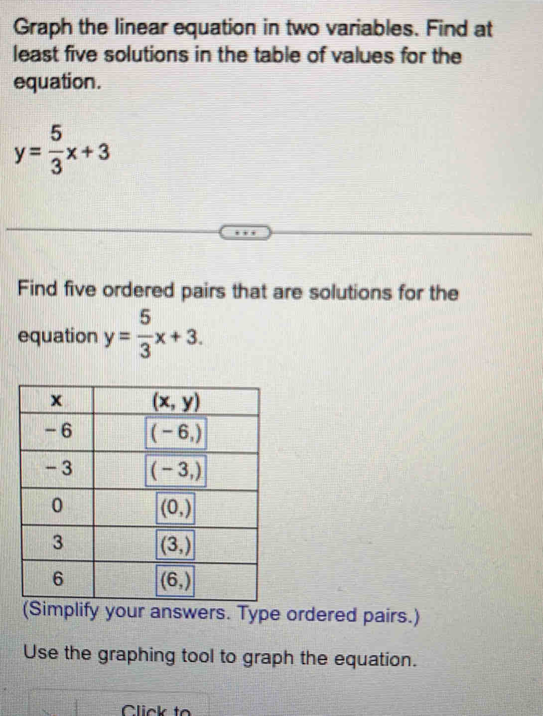 Graph the linear equation in two variables. Find at
least five solutions in the table of values for the
equation.
y= 5/3 x+3
Find five ordered pairs that are solutions for the
equation y= 5/3 x+3.
implify your answers. Type ordered pairs.)
Use the graphing tool to graph the equation.
Click to