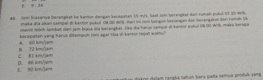 E. 9:24 
46. Joni biasanya berangkat ke kantor dengan kecepatan 15 m/s. Saat Joni berangkat dari rumah pukul 07.20 WIB,
maka dia akan sampai di kantor pukul 08.00 WIB. Hari ini Joni bangun kesiangan dan berangakat dari rumah 16
menit lebih lambat dari jam biasa dia berangkat. Jika dia harus sampai di kantor pukul 08.00 WIB, maka berapa
kecepatan yang harus ditempuh Joni agar tiba di kantor tepat waktu?
A. 60 km/jam
B. 72 km/jam
C. 81 km/jam
D. 86 km/jam
E. 90 km/jam
in diskon dalam rangka tahun baru pada semua produk yang