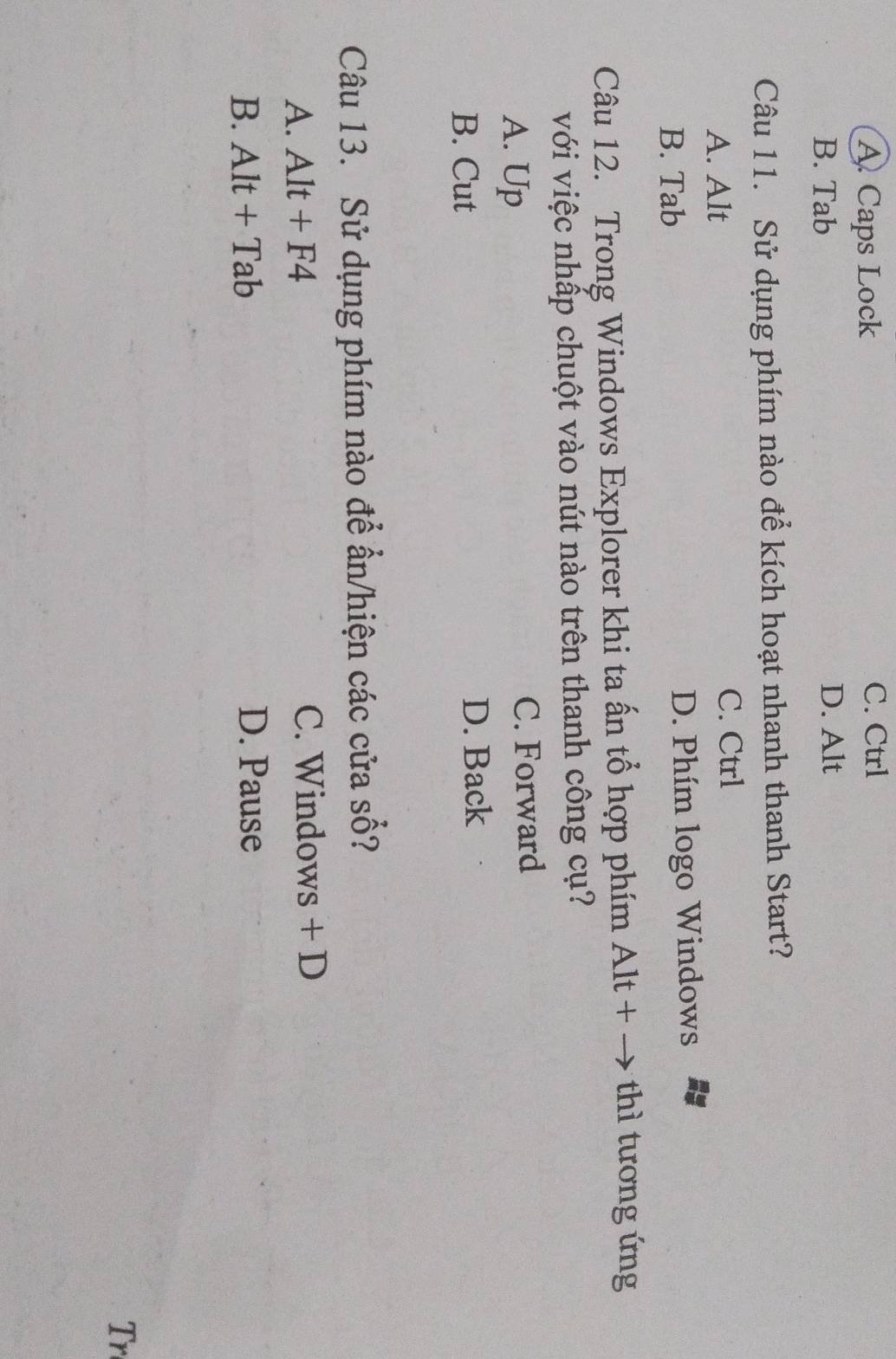 A Caps Lock
C. Ctrl
B. Tab D. Alt
Câu 11. Sử dụng phím nào để kích hoạt nhanh thanh Start?
A. Alt C. Ctrl
B. Tab D. Phím logo Windows
Câu 12. Trong Windows Explorer khi ta ấn tổ hợp phím Alt + → thì tương ứng
với việc nhấp chuột vào nút nào trên thanh công cụ?
A. Up C. Forward
B. Cut D. Back
Câu 13. Sử dụng phím nào để ẩn/hiện các cửa số?
A. Alt+F4 C. Windows + D
B. Alt+Tab D. Pause
Tr