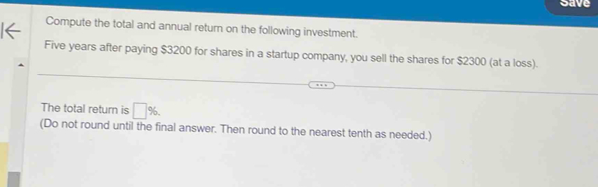 Save 
Compute the total and annual return on the following investment.
Five years after paying $3200 for shares in a startup company, you sell the shares for $2300 (at a loss). 
The total return is □ %. 
(Do not round until the final answer. Then round to the nearest tenth as needed.)