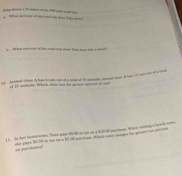 Toby drives 170 miles of his 500-mile road trip. 
a. What percent of his road trip does Toby drive? 
b. What percent of his road trip does Toby have left to drive? 
10. Animal clinic A has 4 cats out of a total of 10 animals. Animal clinic B has 12 eats out of a total 
of 25 animals. Which clinic has the greater percent of cats? 
11. In her hometown, Yuna pays $0.80 in tax on a $10.00 purchase. When visiting a beach town, 
she pays $0,50 in tax on a $5,00 purchase. Which town charges the greater tax percent 
on purchases?