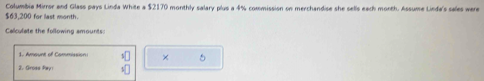 Columbia Mirror and Glass pays Linda White a $2170 monthly salary plus a 4% commission on merchandise she sells each month. Assume Linda's sales were
$63,200 for last month. 
Calculate the following amounts: 
1. Amount of Commission: 
× 
2. Gross Pay: