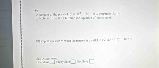 A tangent to the parabola y=3x^2-7x+5 is perpendicular to
x+5y-10=0. Determine the equation of the tangent. 
10) Repeat question 9, when the tangent is parallel to the line x+5y-10=0
Self-Assessment: 
Confident □ Pretty Sure □ Not Sure □