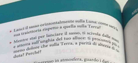 ME 
Lanci il sasso orizzontalmente sulla Luna: come sar 
sua traiettoria rispetto a quella sulla Terra? 
Mentre stai per lanciare il sasso, ti scivola dalle mas 
e atterra sull unghia del tuo alluce: t procurer 
duta? Perché? meno dolore che sulla Terra, a parità di altezza 
ngresso in atmosfera, guardo i du