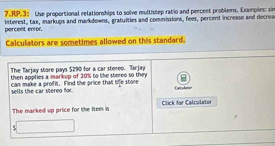 RP.3： Use proportional relationships to solve multistep ratio and percent problems. Examples: sin 
interest, tax, markups and markdowns, gratuities and commissions, fees, percent increase and decrea 
percent error. 
Calculators are sometimes allowed on this standard. 
The Tarjay store pays $290 for a car stereo. Tarjay 
then applies a markup of 20% to the stereo so they 
can make a profit. Find the price that the store 
sells the car stereo for. Calculator 
Click for Calculator 
The marked up price for the item is 
S