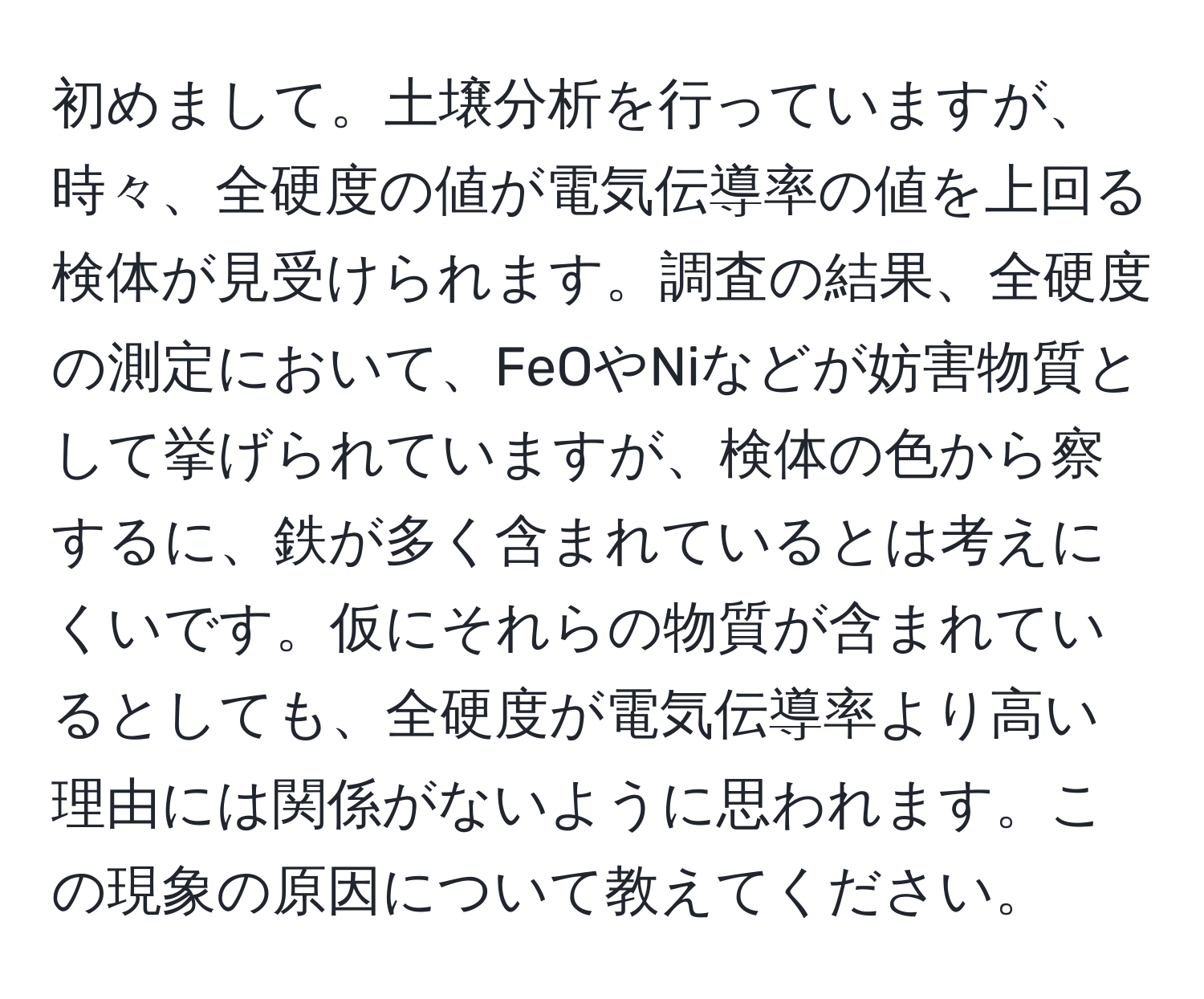 初めまして。土壌分析を行っていますが、時々、全硬度の値が電気伝導率の値を上回る検体が見受けられます。調査の結果、全硬度の測定において、FeOやNiなどが妨害物質として挙げられていますが、検体の色から察するに、鉄が多く含まれているとは考えにくいです。仮にそれらの物質が含まれているとしても、全硬度が電気伝導率より高い理由には関係がないように思われます。この現象の原因について教えてください。