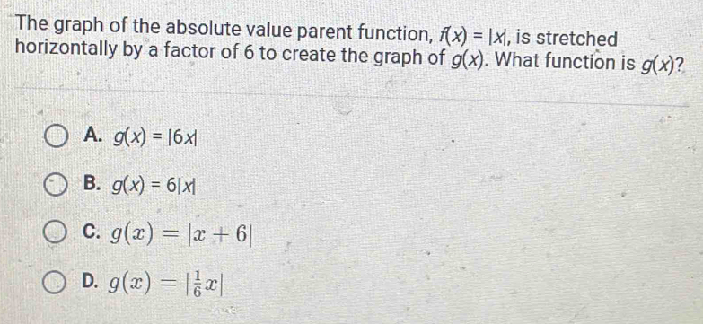 The graph of the absolute value parent function, f(x)=|x| , is stretched
horizontally by a factor of 6 to create the graph of g(x). What function is g(x) ?
A. g(x)=|6x|
B. g(x)=6|x|
C. g(x)=|x+6|
D. g(x)=| 1/6 x|