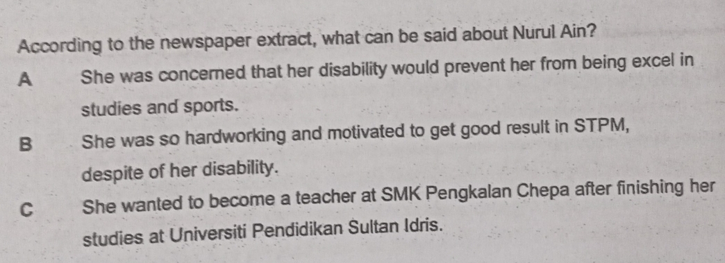 According to the newspaper extract, what can be said about Nurul Ain?
A She was concerned that her disability would prevent her from being excel in
studies and sports.
B She was so hardworking and motivated to get good result in STPM,
despite of her disability.
c She wanted to become a teacher at SMK Pengkalan Chepa after finishing her
studies at Universiti Pendidikan Sultan Idris.