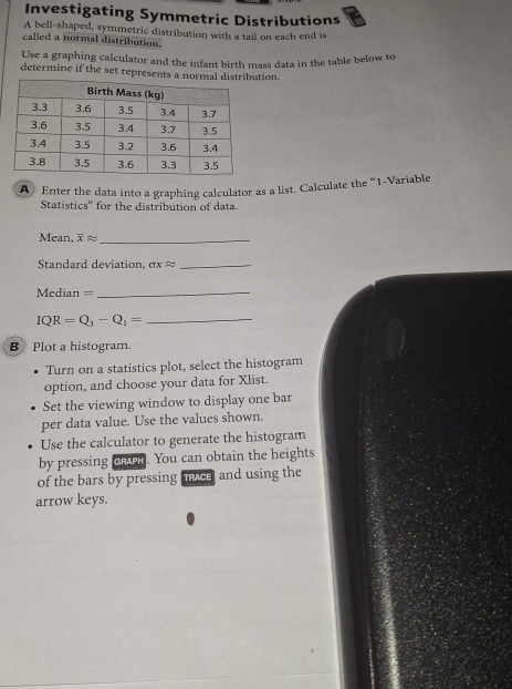 Investigating Symmetric Distributions 
A bell-shaped, symmetric distribution with a tail on each end is 
called a normal distribution. 
Use a graphing calculator and the infant birth mass data in the table below to 
determine if the set represents a normtion. 
A Enter the data into a graphing calculator as a list. Calculate the “ 1 -Variable 
Statistics'' for the distribution of data. 
Mean, overline Xapprox _ 
Standard deviation. sigma xapprox _ 
Median =_ 
_ IQR=Q_3-Q_1=
B)Plot a histogram. 
Turn on a statistics plot, select the histogram 
option, and choose your data for Xlist. 
Set the viewing window to display one bar 
per data value. Use the values shown. 
Use the calculator to generate the histogram 
by pressing caer. You can obtain the heights 
of the bars by pressing avce and using the 
arrow keys.