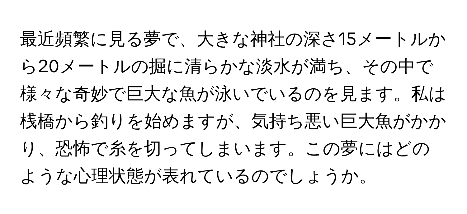 最近頻繁に見る夢で、大きな神社の深さ15メートルから20メートルの掘に清らかな淡水が満ち、その中で様々な奇妙で巨大な魚が泳いでいるのを見ます。私は桟橋から釣りを始めますが、気持ち悪い巨大魚がかかり、恐怖で糸を切ってしまいます。この夢にはどのような心理状態が表れているのでしょうか。