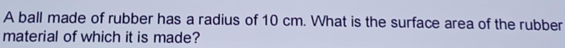 A ball made of rubber has a radius of 10 cm. What is the surface area of the rubber 
material of which it is made?