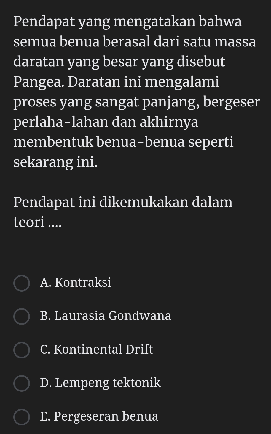 Pendapat yang mengatakan bahwa
semua benua berasal dari satu massa
daratan yang besar yang disebut
Pangea. Daratan ini mengalami
proses yang sangat panjang, bergeser
perlaha-lahan dan akhirnya
membentuk benua-benua seperti
sekarang ini.
Pendapat ini dikemukakan dalam
teori ....
A. Kontraksi
B. Laurasia Gondwana
C. Kontinental Drift
D. Lempeng tektonik
E. Pergeseran benua