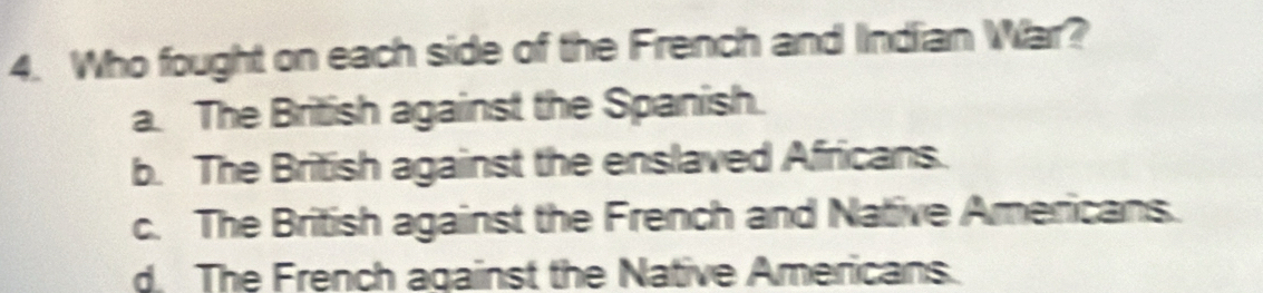 Who fought on each side of the French and Indian War?
a. The British against the Spanish.
b. The British against the enslaved Africans.
c. The British against the French and Native Americans.
d. The French against the Native Americans.