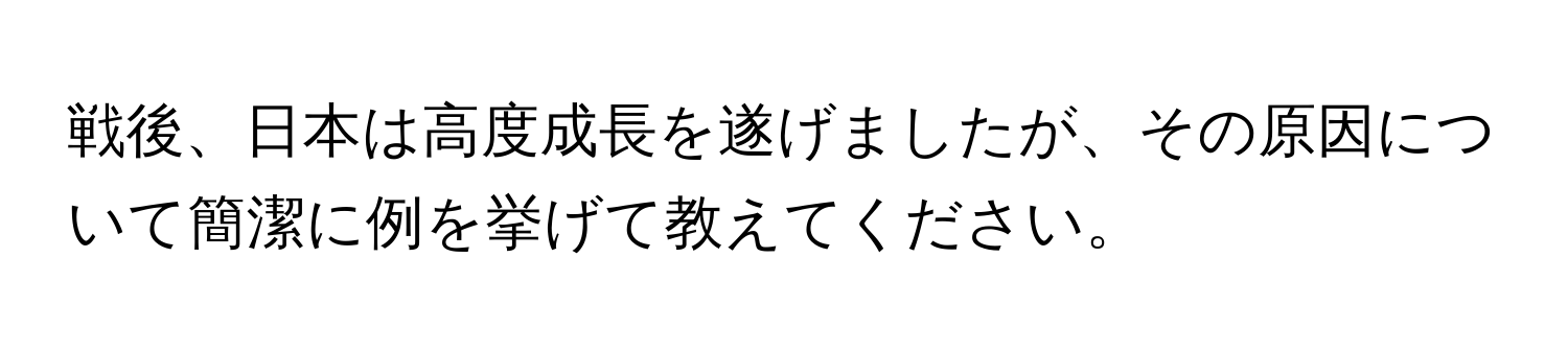 戦後、日本は高度成長を遂げましたが、その原因について簡潔に例を挙げて教えてください。