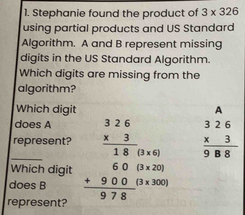 Stephanie found the product of 3* 326
using partial products and US Standard 
Algorithm. A and B represent missing 
digits in the US Standard Algorithm. 
Which digits are missing from the 
algorithm? 
Which digit A
does A 
_represent? beginarrayr 326 * 3 hline 18endarray - π /2 
(3* 6)
beginarrayr 326 * 3 hline 988endarray
Which digit (3* 20)
does B
beginarrayr 60 +900 hline 978endarray (3* 300)
represent?