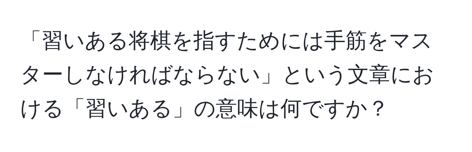 「習いある将棋を指すためには手筋をマスターしなければならない」という文章における「習いある」の意味は何ですか？