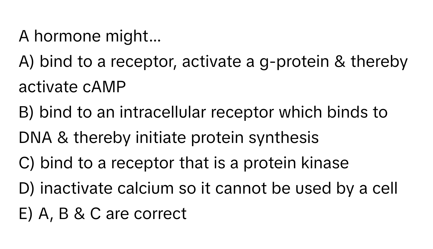 A hormone might...

A) bind to a receptor, activate a g-protein & thereby activate cAMP 
B) bind to an intracellular receptor which binds to DNA & thereby initiate protein synthesis 
C) bind to a receptor that is a protein kinase 
D) inactivate calcium so it cannot be used by a cell 
E) A,  B &  C are correct