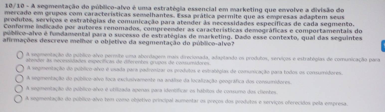 10/10 - A segmentação do público-alvo é uma estratégia essencial em marketing que envolve a divisão do
mercado em grupos com características semelhantes. Essa prática permite que as empresas adaptem seus
produtos, serviços e estratégias de comunicação para atender às necessidades específicas de cada segmento.
Conforme indicado por autores renomados, compreender as características demográficas e comportamentais do
público-alvo é fundamental para o sucesso de estratégias de marketing. Dado esse contexto, qual das seguintes
afirmações descreve melhor o objetivo da segmentação do público-alvo?
A segmentação do público-alvo permite uma abordagem mais direcionada, adaptando os produtos, serviços e estratégias de comunicação para
atender às necessidades específicas de diferentes grupos de consumidores.
A segmentação do público-alvo é usada para padronizar os produtos e estratégias de comunicação para todos os consumidores.
A segmentação do público-alvo foca exclusivamente na análise da localização geográfica dos consumidores,
A segmentação do público-alvo é utilizada apenas para identificar os hábitos de consumo dos clientes.
A segmentação do público-alvo tem como objetivo principal aumentar os preços dos produtos e serviços oferecidos pela empresa.