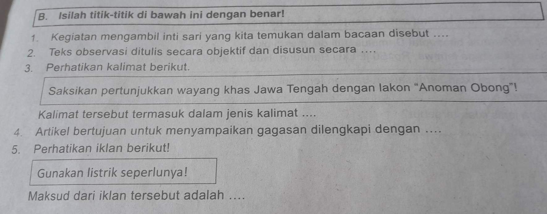 Isilah titik-titik di bawah ini dengan benar! 
1. Kegiatan mengambil inti sari yang kita temukan dalam bacaan disebut .... 
2. Teks observasi ditulis secara objektif dan disusun secara … 
3. Perhatikan kalimat berikut. 
Saksikan pertunjukkan wayang khas Jawa Tengah dengan lakon “Anoman Obong”! 
Kalimat tersebut termasuk dalam jenis kalimat .... 
4. Artikel bertujuan untuk menyampaikan gagasan dilengkapi dengan .... 
5. Perhatikan iklan berikut! 
Gunakan listrik seperlunya! 
Maksud dari iklan tersebut adalah ....