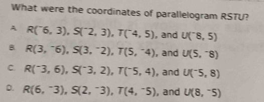 What were the coordinates of parallelogram RSTU?
A R(^-6,3), S(^-2,3), T(^-4,5) , and U(^-8,5)
B R(3,^-6), S(3,^-2), T(5,^-4) , and U(5,^-8)
C. R(^-3,6), S(^-3,2), T(^-5,4) , and U(^-5,8)
D. R(6,^-3), S(2,^-3), T(4,^-5) , and U(8,^-5)