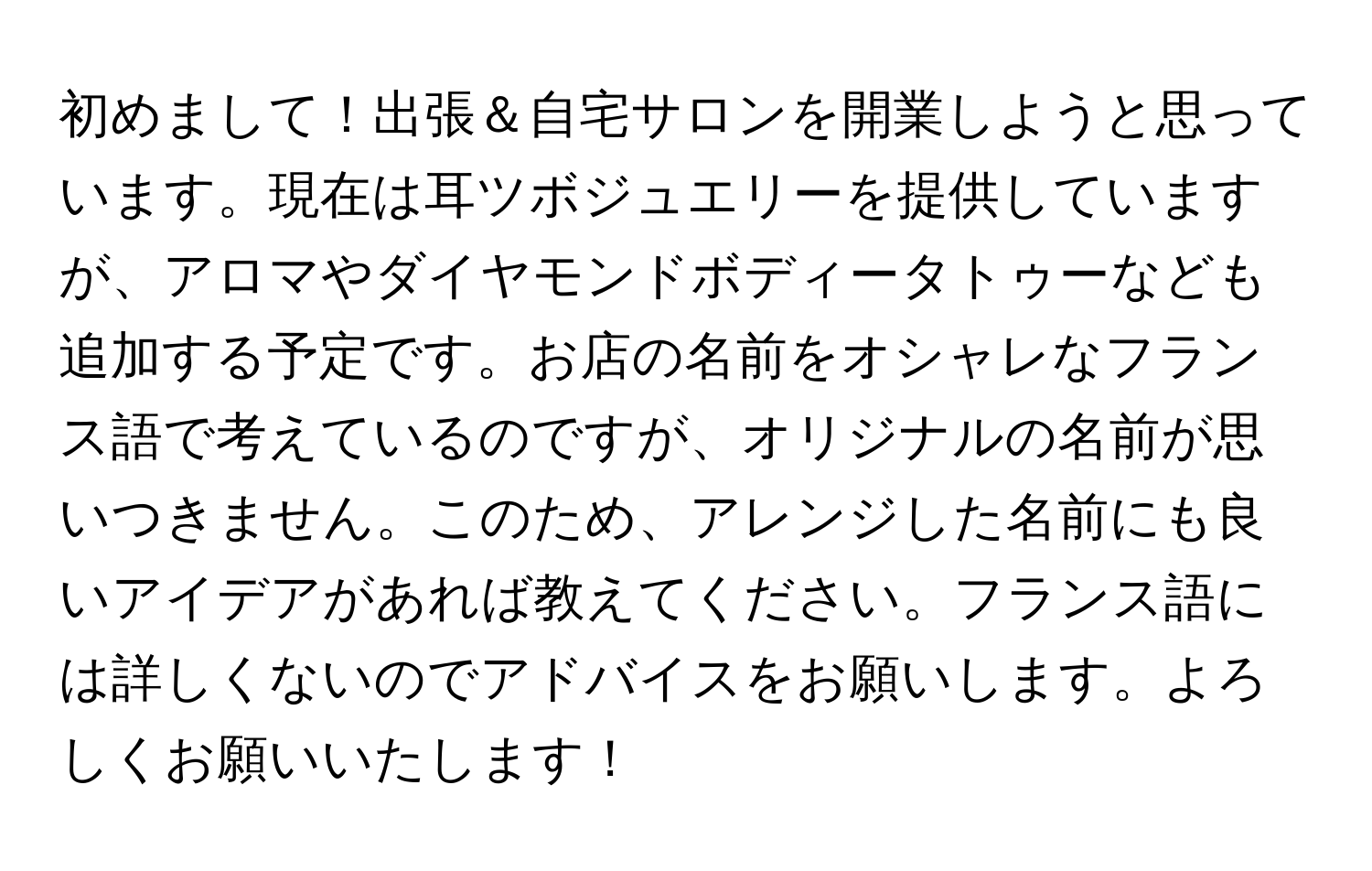 初めまして！出張＆自宅サロンを開業しようと思っています。現在は耳ツボジュエリーを提供していますが、アロマやダイヤモンドボディータトゥーなども追加する予定です。お店の名前をオシャレなフランス語で考えているのですが、オリジナルの名前が思いつきません。このため、アレンジした名前にも良いアイデアがあれば教えてください。フランス語には詳しくないのでアドバイスをお願いします。よろしくお願いいたします！