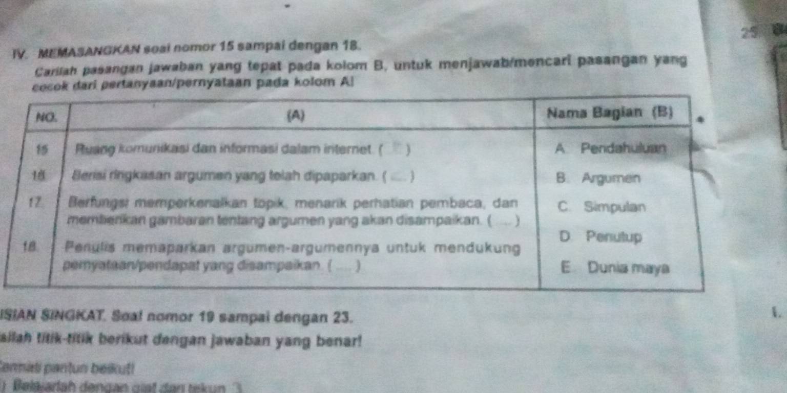 a 
IV. MEMASANGKAN soal nomor 15 sampai dengan 18. 
Cariiah pasangan jawaban yang tepat pada kolom B, untuk menjawab/mencari pasangan yang 
ertanyaan/pernyataan pada kolom A! 
ISIAN SINGKAT. Soal nomor 19 sampai dengan 23. 
1 
ailah titik-titik berikut dengan jawaban yang benar! 
Cormati pantun beikut! 
Beläiarlah dengan giat dan tekun '''